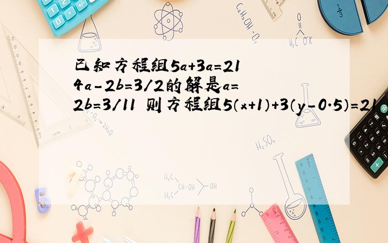 已知方程组5a+3a=21 4a-2b=3/2的解是a=2b=3/11 则方程组5（x+1）+3（y-0.5）=21 4（x+1）-2（y-0.50=2/3的