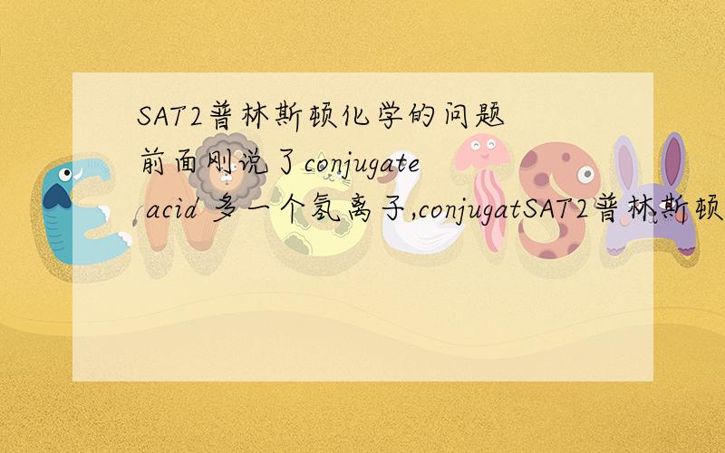 SAT2普林斯顿化学的问题 前面刚说了conjugate acid 多一个氢离子,conjugatSAT2普林斯顿化学的问题前面刚说了conjugate acid 多一个氢离子,conjugate base少一个氢离子,为啥后面计算pH的公式是这样?