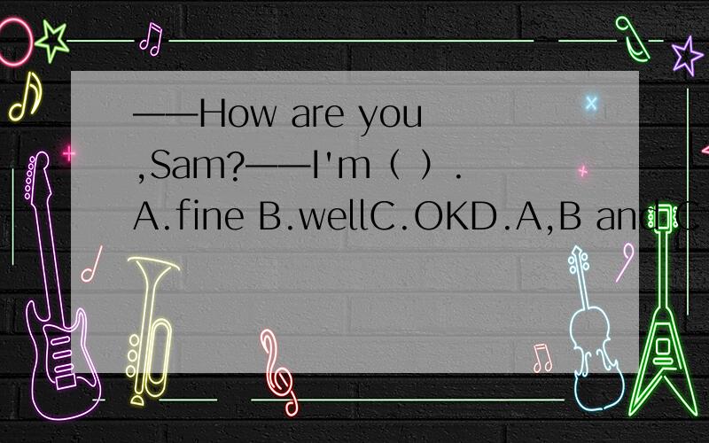 ——How are you ,Sam?——I'm（ ）.A.fine B.wellC.OKD.A,B and C