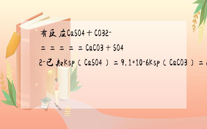 有反应CaSO4＋CO32-=====CaCO3+SO42-已知Ksp（CaSO4）=9.1*10-6Ksp（CaCO3）=2.8*10-9求该反应的平衡常数