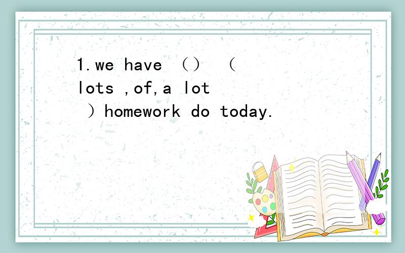 1.we have （） （lots ,of,a lot ）homework do today.