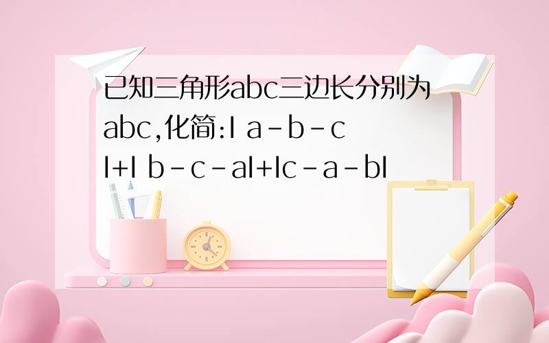 已知三角形abc三边长分别为abc,化简:I a-b-cI+I b-c-aI+Ic-a-bI
