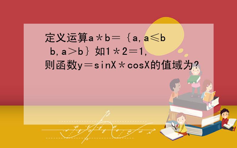 定义运算a＊b＝｛a,a≤b b,a＞b｝如1＊2＝1,则函数y＝sinX＊cosX的值域为?