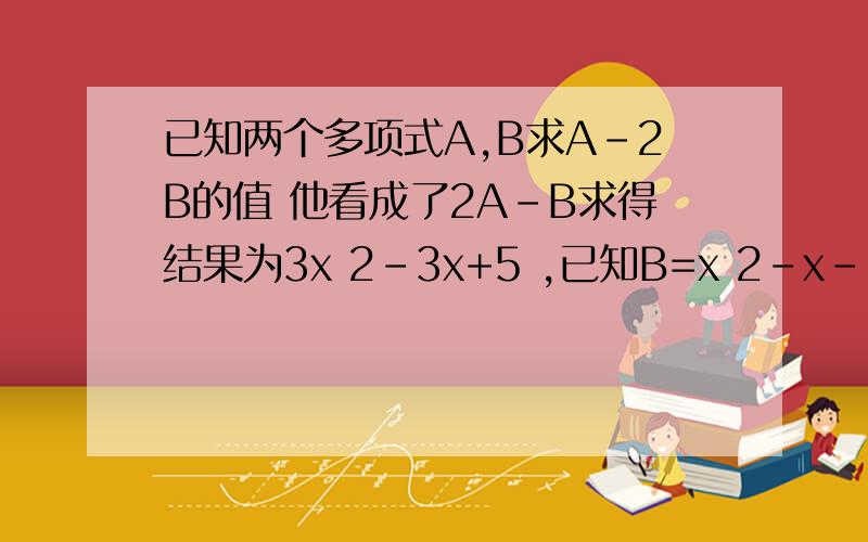 已知两个多项式A,B求A-2B的值 他看成了2A-B求得结果为3x 2-3x+5 ,已知B=x 2-x-1 求正确结果他看成了2A-B求得结果为 x的两次方+3x+5 已知B=x的两次方-x-求确结果