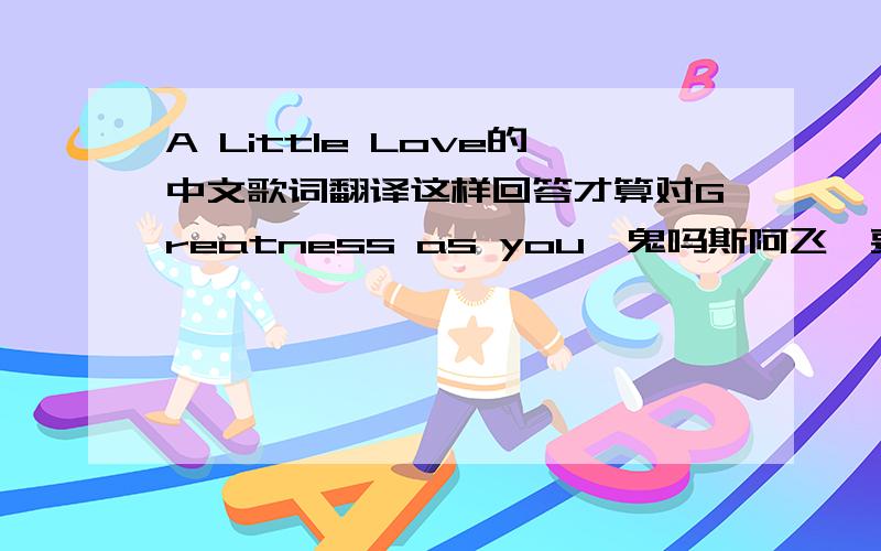 A Little Love的中文歌词翻译这样回答才算对Greatness as you【鬼吗斯阿飞】要完整的哦~~