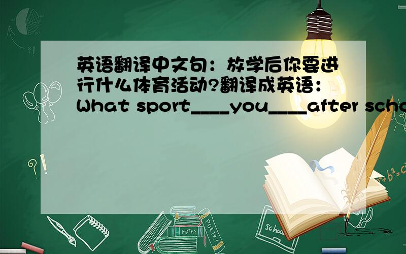 英语翻译中文句：放学后你要进行什么体育活动?翻译成英语：What sport____you____after school 每四根横线填一个单词,需填两个,想到就拜托你回答我的问题,我会默默感谢你的!