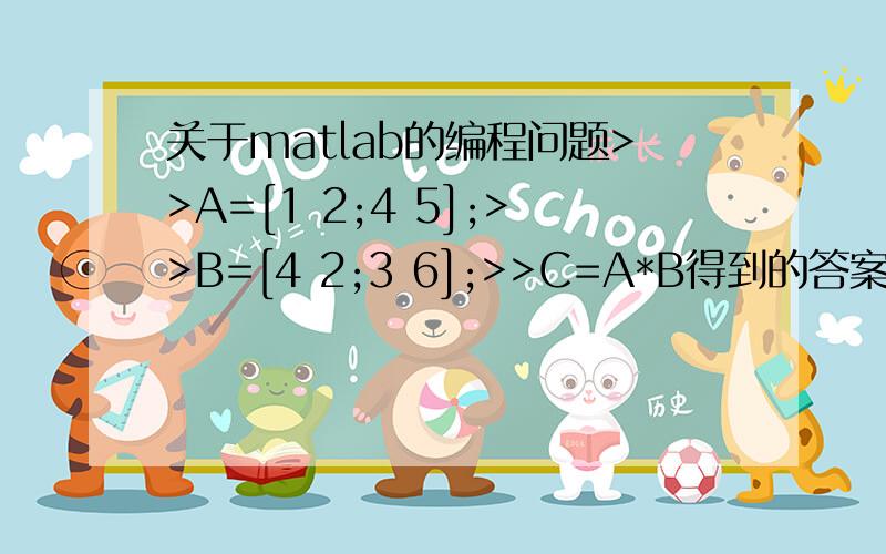 关于matlab的编程问题>>A=[1 2;4 5];>>B=[4 2;3 6];>>C=A*B得到的答案是C=10 1431 38请问这是如何运算得到的?自学matlab,书上这一步很无解,