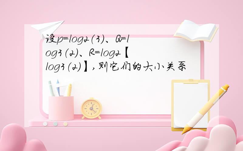 设p=log2（3）、Q=log3（2）、R=log2【log3（2）】,则它们的大小关系