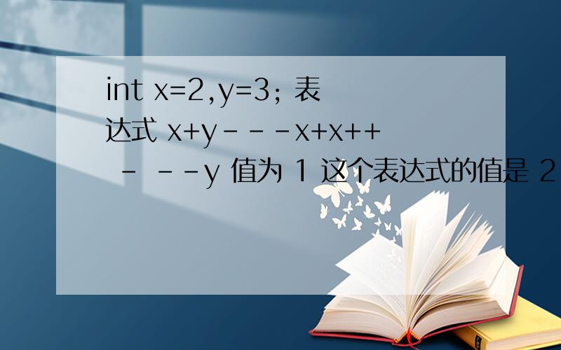 int x=2,y=3; 表达式 x+y---x+x++ - --y 值为 1 这个表达式的值是 2 写错了...囧,运算后x=3,y=1