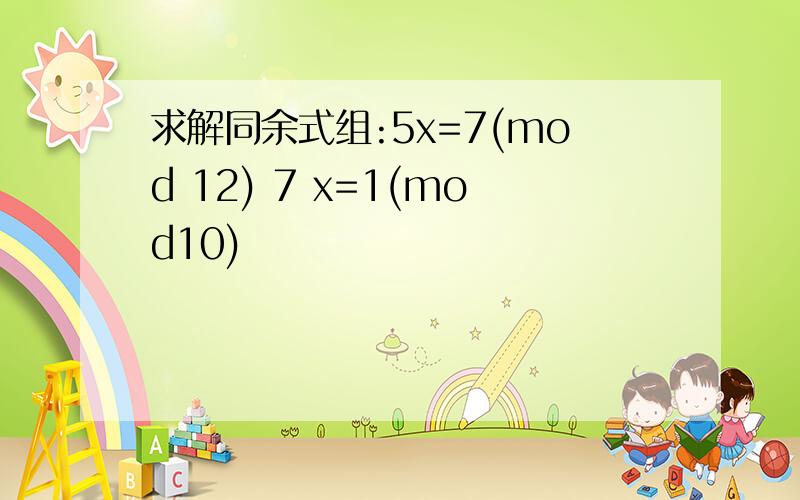 求解同余式组:5x=7(mod 12) 7 x=1(mod10)