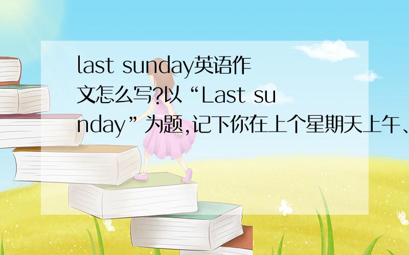 last sunday英语作文怎么写?以“Last sunday”为题,记下你在上个星期天上午、下午、晚上都有一些什么活动和总的感受（不少于50 个词）Last sundayI was very busy last Sunday.In the morning,———————