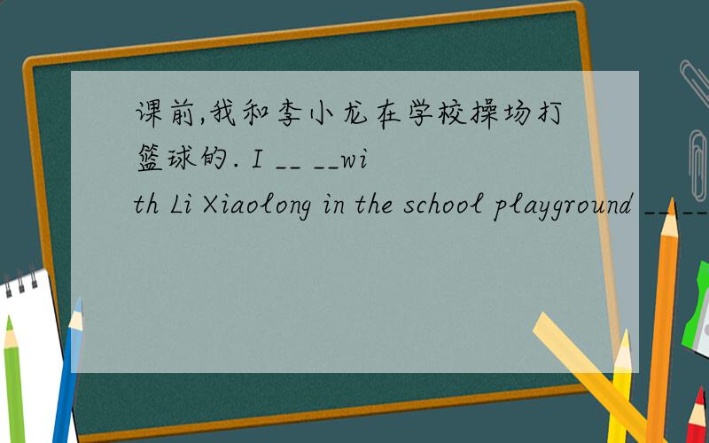 课前,我和李小龙在学校操场打篮球的. I __ __with Li Xiaolong in the school playground __ __.急需,谢谢帮忙.
