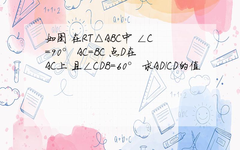 如图 在RT△ABC中 ∠C=90° AC=BC 点D在AC上 且∠CDB=60° 求AD/CD的值