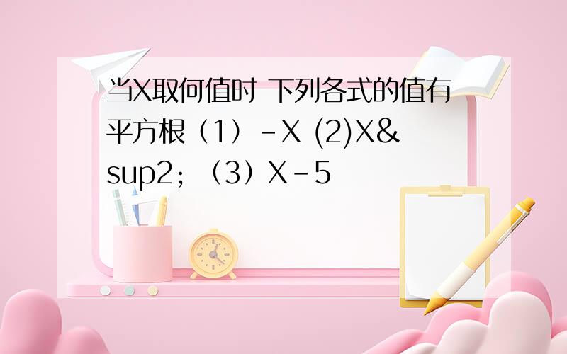 当X取何值时 下列各式的值有平方根（1）-X (2)X² （3）X-5