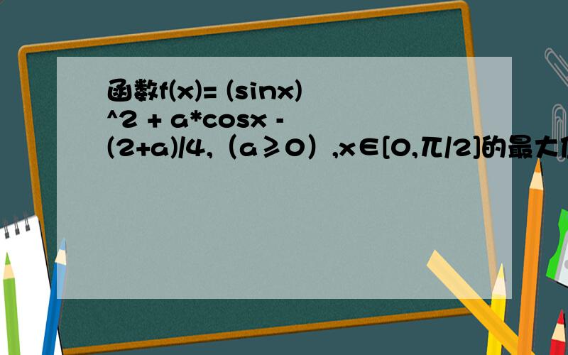 函数f(x)= (sinx)^2 + a*cosx - (2+a)/4,（a≥0）,x∈[0,兀/2]的最大值为2,求a.