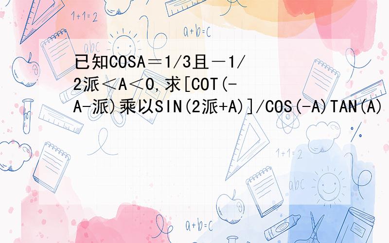 已知COSA＝1/3且－1/2派＜A＜0,求[COT(-A-派)乘以SIN(2派+A)]/COS(-A)TAN(A)