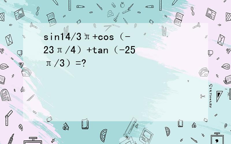 sin14/3π+cos（-23π/4）+tan（-25π/3）=?