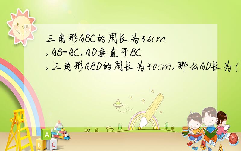三角形ABC的周长为36cm,AB=AC,AD垂直于BC,三角形ABD的周长为30cm,那么AD长为（ ） A.6cm B.8cm C.12cm三角形ABC的周长为36cm,AB=AC,AD垂直于BC,三角形ABD的周长为30cm,那么AD长为（ ）A.6cm B.8cm C.12cm D.20cm