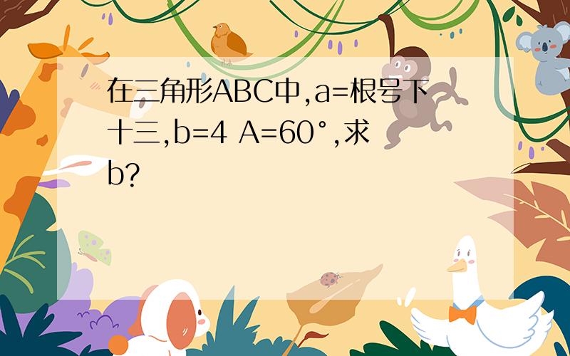 在三角形ABC中,a=根号下十三,b=4 A=60°,求b?