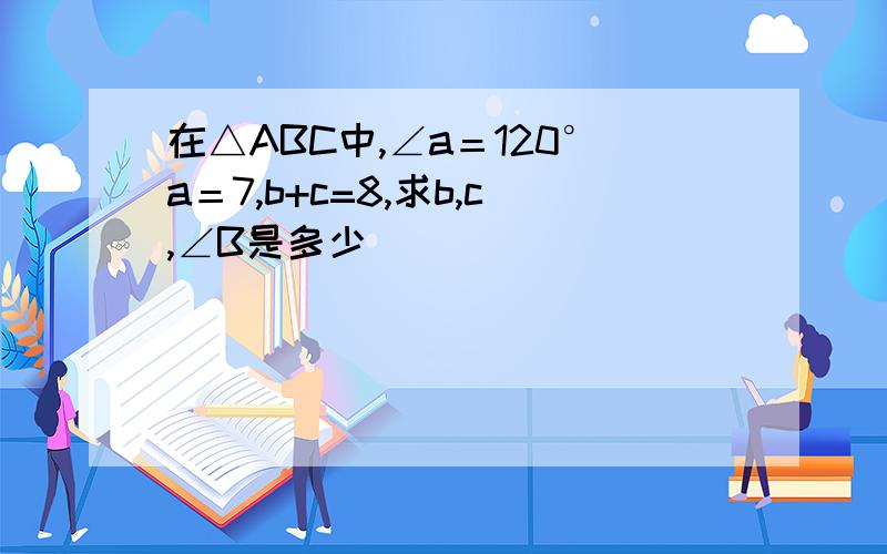 在△ABC中,∠a＝120°a＝7,b+c=8,求b,c,∠B是多少