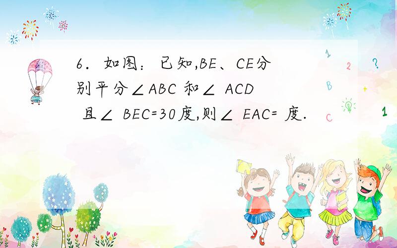 6．如图：已知,BE、CE分别平分∠ABC 和∠ ACD 且∠ BEC=30度,则∠ EAC= 度.