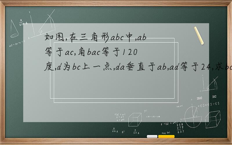 如图,在三角形abc中,ab等于ac,角bac等于120度,d为bc上一点,da垂直于ab,ad等于24,求bc