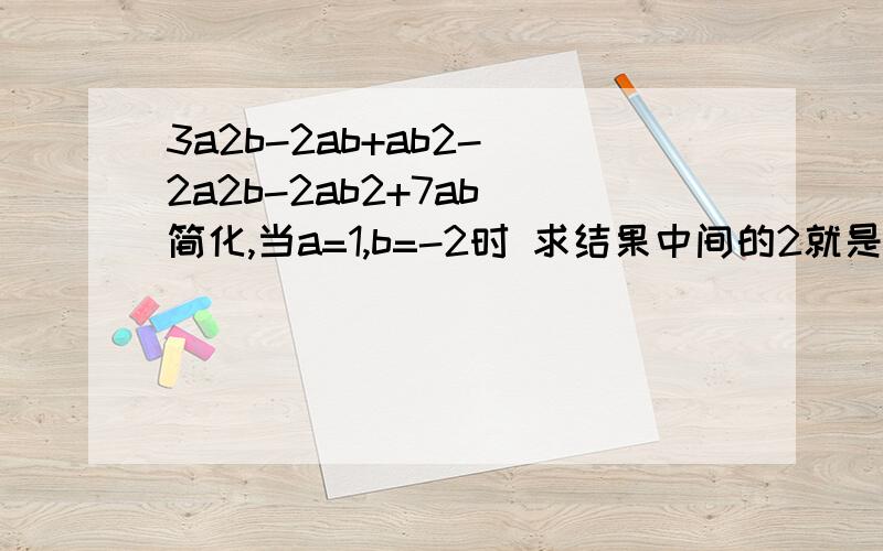 3a2b-2ab+ab2-(2a2b-2ab2+7ab)简化,当a=1,b=-2时 求结果中间的2就是数字2,不是平方的意思.不过简化的式子对了,
