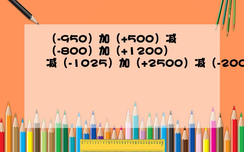 （-950）加（+500）减（-800）加（+1200）减（-1025）加（+2500）减（-200）怎么算啊?的数是多少?急