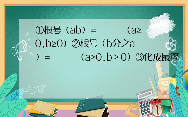 ①根号（ab）=___（a≥0,b≥0）②根号（b分之a）=___（a≥0,b＞0）③化成最简二次根式后,被开方数__①根号（ab）=___（a≥0,b≥0）②根号（b分之a）=___（a≥0,b＞0）③化成最简二次根式后,被开方