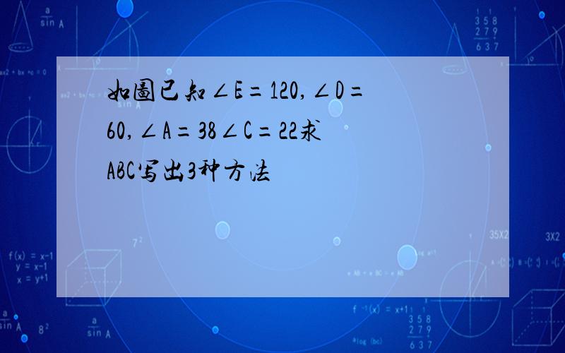 如图已知∠E=120,∠D=60,∠A=38∠C=22求ABC写出3种方法