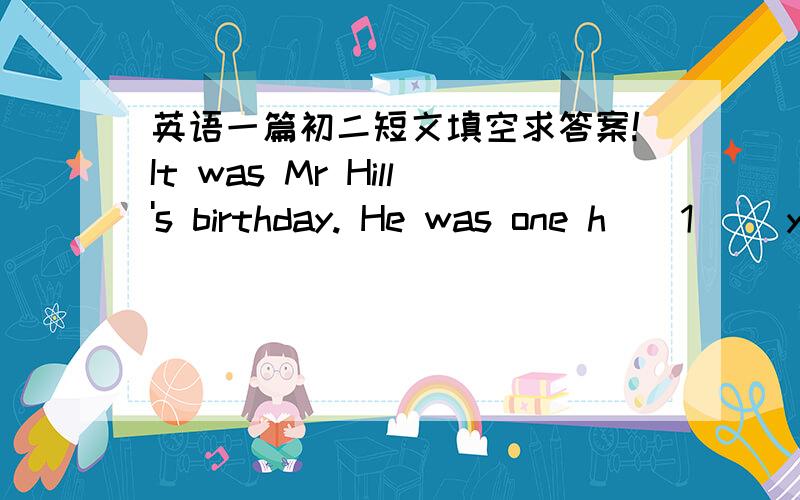 英语一篇初二短文填空求答案!It was Mr Hill's birthday. He was one h__1__ years old and many people came to his birthday party.A reporter came to the party and a__2__ him a few questions. 