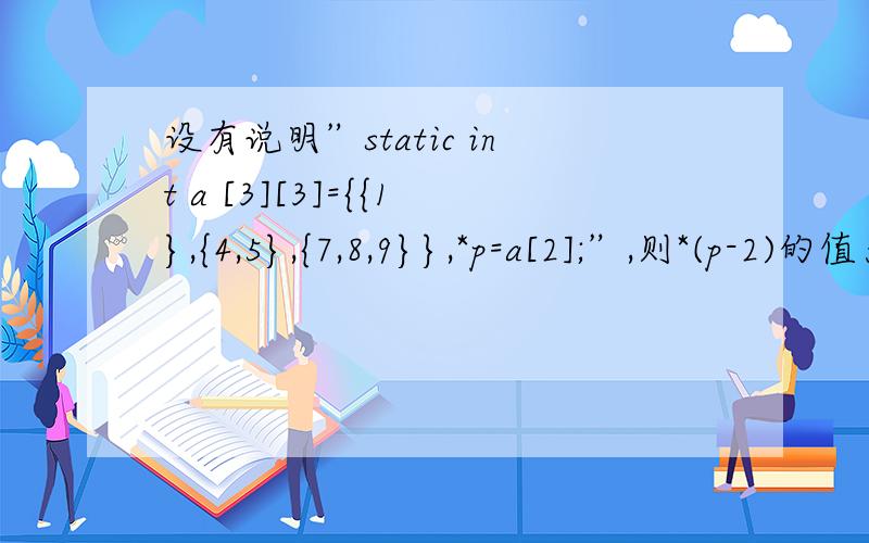 设有说明”static int a [3][3]={{1},{4,5},{7,8,9}},*p=a[2];”,则*(p-2)的值为_