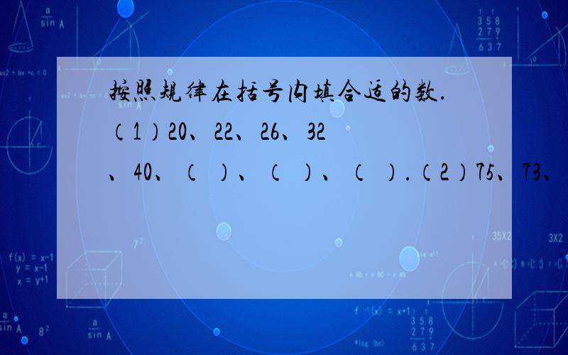 按照规律在括号内填合适的数.（1）20、22、26、32、40、（ ）、（ ）、（ ）.（2）75、73、69、63、55、（ ）、（ ）、（ ）.（3）12、14、17、21、26、（ ）、（ ）、（ ）.（4）12、14、18、26、（