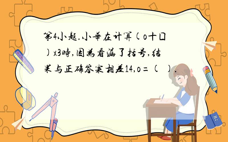 第4小题.小华在计算(o十囗)x3时,因为看漏了括号,结果与正确答案相差14,o=( ).