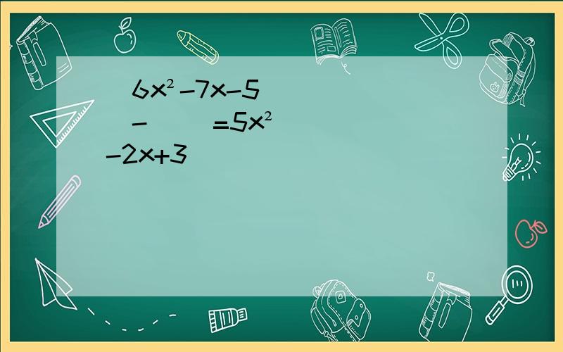（6x²-7x-5）-( )=5x²-2x+3