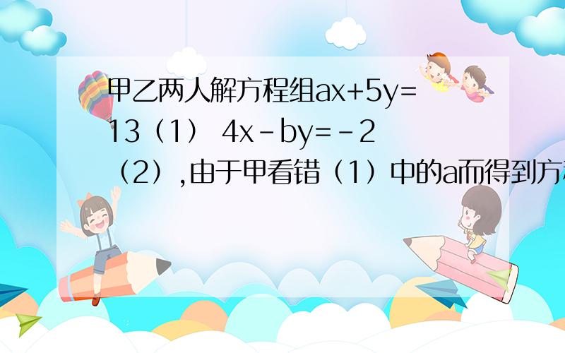 甲乙两人解方程组ax+5y=13（1） 4x-by=-2（2）,由于甲看错（1）中的a而得到方程组的解为x=-3 y=-1.乙看错了方程（2）中的b而得到的解为x=5 y=4,假如安正常的a,b算.试求出原方程的解