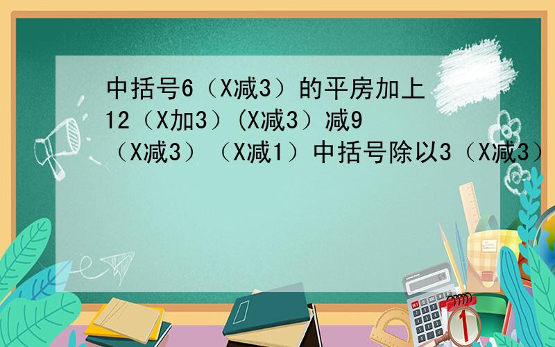 中括号6（X减3）的平房加上12（X加3）(X减3）减9（X减3）（X减1）中括号除以3（X减3）得几
