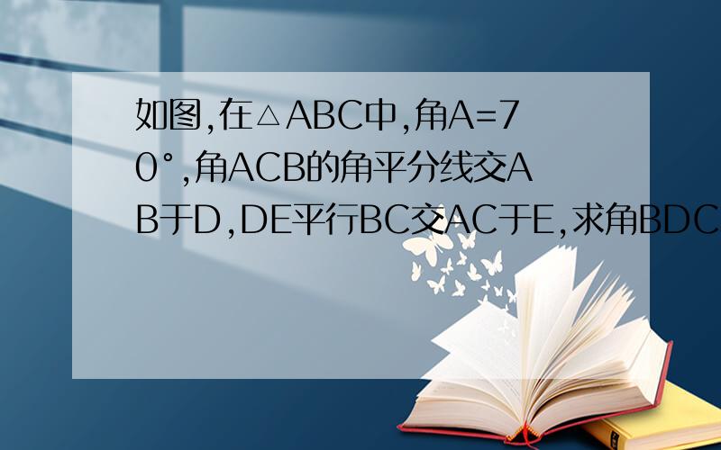 如图,在△ABC中,角A=70°,角ACB的角平分线交AB于D,DE平行BC交AC于E,求角BDC和角EDC的度数.