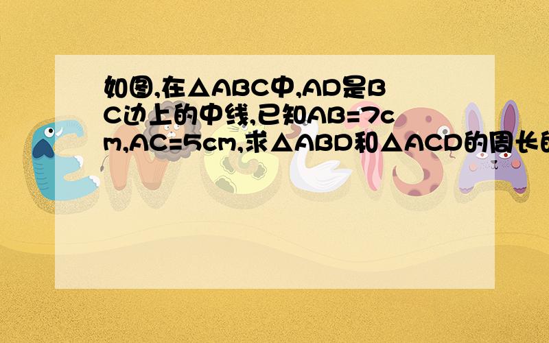 如图,在△ABC中,AD是BC边上的中线,已知AB=7cm,AC=5cm,求△ABD和△ACD的周长的差