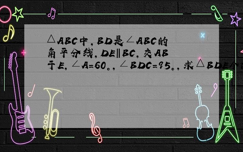 △ABC中,BD是∠ABC的角平分线,DE‖BC,交AB于E,∠A＝60°,∠BDC＝95°,求△BDE个内角的度数?
