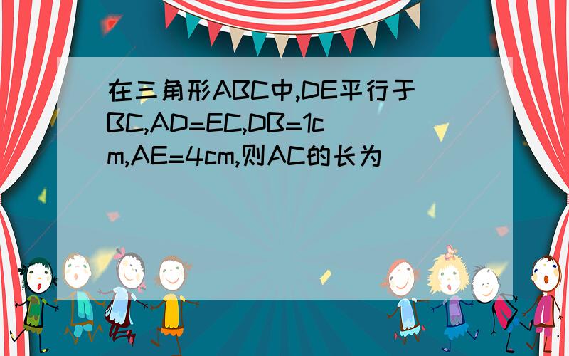 在三角形ABC中,DE平行于BC,AD=EC,DB=1cm,AE=4cm,则AC的长为