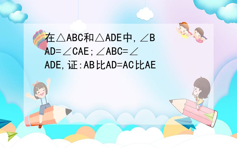在△ABC和△ADE中,∠BAD=∠CAE;∠ABC=∠ADE,证:AB比AD=AC比AE