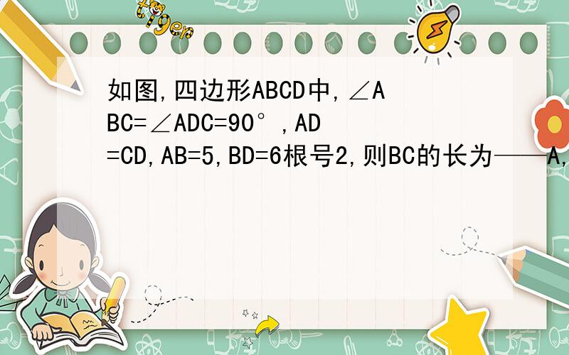 如图,四边形ABCD中,∠ABC=∠ADC=90°,AD=CD,AB=5,BD=6根号2,则BC的长为——A,5根号2 B,6 C,7 D,6 根号2