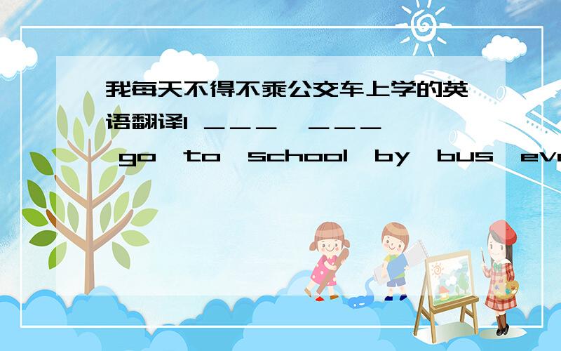 我每天不得不乘公交车上学的英语翻译I ＿＿＿  ＿＿＿  go  to  school  by  bus  every  day.