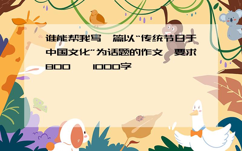 谁能帮我写一篇以“传统节日于中国文化”为话题的作文,要求800——1000字,