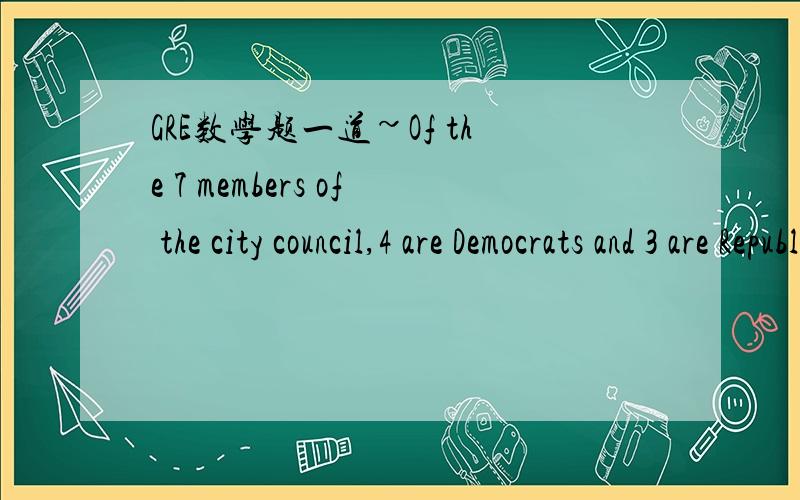 GRE数学题一道~Of the 7 members of the city council,4 are Democrats and 3 are Republicans.T is the total number of different 3-person committees that can be appointed from the council membership such that each committee consists of 3Democrats and