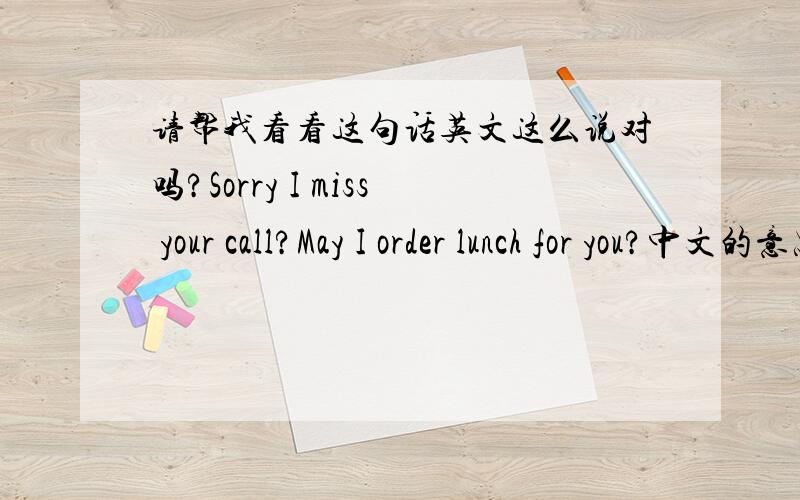 请帮我看看这句话英文这么说对吗?Sorry I miss your call?May I order lunch for you?中文的意思对不起,我错过了你的电话.需要我帮你订中饭吗?