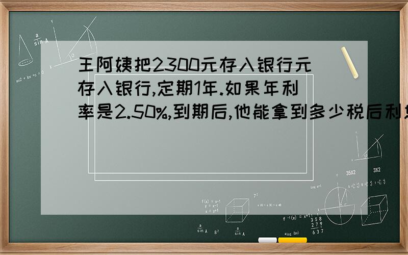 王阿姨把2300元存入银行元存入银行,定期1年.如果年利率是2.50%,到期后,他能拿到多少税后利息.