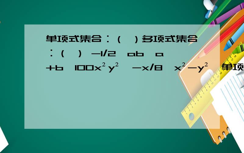 单项式集合：（ ）多项式集合：（ ） -1/2,ab,a+b,100x²y²,-x/8,x²-y²,单项式集合：（ ）多项式集合：（ ）-1/2,ab,a+b,100x²y²,-x/8,x²-y²,a²-2a+1,2πR