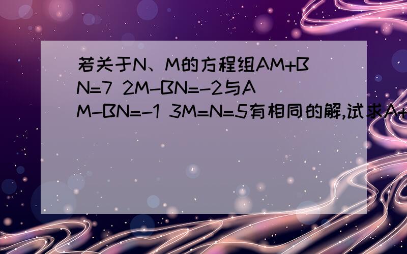 若关于N、M的方程组AM+BN=7 2M-BN=-2与AM-BN=-1 3M=N=5有相同的解,试求A+B的值3M+N=5